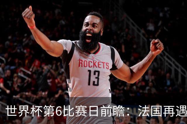 世界杯第6比赛日前瞻：法国再遇非洲死敌，阿根廷迎战"沙漠之狐"